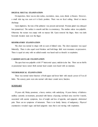 DIGITAL RECTAL EXAMINATION
On inspection, there was no skin rashes, excoriation, mass, scars, fistula or fissures. However,
a small skin tag was seen at 6 o’clock position. There was no fecal soiling, blood or mucus
discharge.
Upon digitation, the tone of the sphincter was present and normal. Prostate gland was enlarged
but symmetrical. The surface is smooth and firm to consistency. The median sulcus was palpable.
Otherwise the rectum was empty with no masses felt. Upon removal the finger, there was dark
brownish feculent stain over the finger.
RESPIRATORY EXAMINATION
The chest was normal in shape with no scars of dilated veins. The chest expansion was equal
bilaterally. There is also equal vocal fremitus and both lungs field were resonance on percussion.
There is equal air entry with no added sounds was heard such as rhonchi or crepitation.
CARDIOVASCULAR EXAMINATION
The apex beat was palpable at left 5th intercostal space, midclavicular line. There are no thrills
or parasternal heave noted. Both normal heart sounds were heard with no murmurs.
NEUROLOGICAL EXAMINATION
There was normal motor function of both upper and lower limb with muscle power of 5 on all
limbs. The sensory parts were also normal with intact cranial nerve function.
SUMMARY
59 years old, Malay pensioner, a heavy smoker, with underlying 10 years history of diabetes
mellitus currently on treatment, presented with history of passing out black-tarry stool for 1 month,
associated with anemic symptoms, loss of weight and loss of appetite, and epigastric abdominal
pain. There are no symptoms of metastasis. There is no family history of malignancy. Physical
examination revealed vague and hard epigastric mass that is not moving with respiration.
 