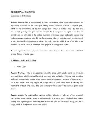 PROVISIONAL DIAGNOSIS
Carcinoma of the Stomach
Reasons favoring: First is his age group. Incidence of carcinoma of the stomach peaks around the
age of fifty to seventy. He had central pain initially and become more localized to epigastric pain,
which is the characteristic of the pain change from colicky to burning pain. The pain also
exacerbated by eating. The pain was also not periodic, in comparison to peptic ulcers. Loss of
appetite and loss of weight is the cardinal symptom of stomach cancer and usually occurs long
before any other symptoms arise. He also has symptoms of upper gastrointestinal bleeding which
is black tarry stool and symptoms of anemia. He is also a smoker which is one of the risks to get
stomach carcinoma. There is also vague mass palpable at the epigastric region.
Reasons against: he has no symptoms of intestinal obstruction, no altered bowel habit and he had
a vague history of gastric ulcer.
DIFFERENTIAL DIAGNOSIS
1. Peptic Ulcer
Reasons favoring: Firstly is his age group. Secondly, gastric ulcers usually cause loss of weight
since patients are afraid to eat and the pain is associated with food intake. Epigastric pain, vomiting
and water brash are also present in this patient, which are symptoms favorable of a gastric ulcer.
He is also anemic, that may suggest the complication of peptic ulcer which is bleeding and
manifested by black tarry stool. He is also a smoker which is one of the causes of peptic ulcer
disease.
Reasons against: The patient did not mention anything indicating a cyclic sort of pain, separated
by a certain period of time, which is a characteristic of a gastric ulcer. Duodenal ulcer patient
usually have a good appetite, and taking food relieves the pain. He also had no history of NSAID
usage, which is an important factor in the elderly.
 