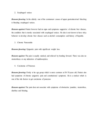 2. Esophageal varices
Reasons favoring: In the elderly; one of the commonest causes of upper gastrointestinal bleeding
is bleeding esophageal varices.
Reasons against: Patient however had no signs and symptoms suggestive of chronic liver disease,
the condition that is mostly associated with esophageal varices. He also is not known to have risky
behavior to develop chronic liver disease such as alcohol consumption and history of hepatitis.
3. Chronic Pancreatitis
Reasons favoring: Epigastric pain with significant weight loss.
Reasons against: The pain is usually marked, and relieved by bending forward. There was also no
steatorrhoea or any indication of malabsorption.
4. Carcinoma of Pancreas
Reasons favoring: Firstly is his age group which is more common at 50-70 years old. Patient also
had symptoms of chronic epigastric pain and constitutional symptoms. He is a smoker which is
one of the risk factors to get carcinoma of pancreas
Reasons against: The pain does not associate with symptoms of obstructive jaundice, steatorrhea,
diarrhea and bloating.
 