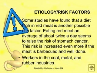 ETIOLOGY/RISK FACTORS
• Some studies have found that a diet
  high in red meat is another possible
  risk factor. Eating red meat an
  average of about twice a day seems
  to raise the risk of stomach cancer.
  This risk is increased even more if the
  meat is barbecued and well done.
• Workers in the coal, metal, and
  rubber industries
        Created by: Katherine L. Laud, SN
 