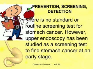 PREVENTION, SCREENING,
         DETECTION

• There is no standard or
  routine screening test for
  stomach cancer. However,
  upper endoscopy has been
  studied as a screening test
  to find stomach cancer at an
  early stage.
    Created by: Katherine L. Laud, SN
 