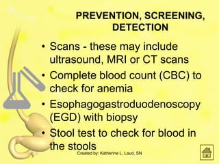 PREVENTION, SCREENING,
            DETECTION
• Scans - these may include
  ultrasound, MRI or CT scans
• Complete blood count (CBC) to
  check for anemia
• Esophagogastroduodenoscopy
  (EGD) with biopsy
• Stool test to check for blood in
  the stools
       Created by: Katherine L. Laud, SN
 