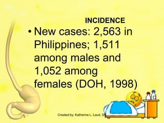 INCIDENCE
• New cases: 2,563 in
  Philippines; 1,511
  among males and
  1,052 among
  females (DOH, 1998)

     Created by: Katherine L. Laud, SN
 