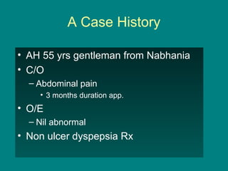 A Case History
• AH 55 yrs gentleman from Nabhania
• C/O
– Abdominal pain
• 3 months duration app.
• O/E
– Nil abnormal
• Non ulcer dyspepsia Rx
 