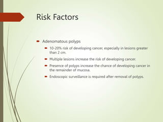 Risk Factors
 Adenomatous polyps
 10-20% risk of developing cancer, especially in lesions greater
than 2 cm.
 Multiple lesions increase the risk of developing cancer.
 Presence of polyps increase the chance of developing cancer in
the remainder of mucosa.
 Endoscopic surveillance is required after removal of polyps.
 