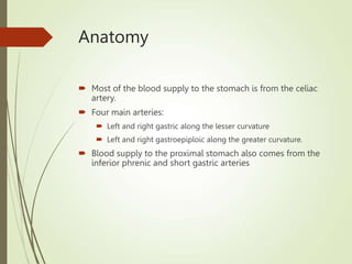 Anatomy
 Most of the blood supply to the stomach is from the celiac
artery.
 Four main arteries:
 Left and right gastric along the lesser curvature
 Left and right gastroepiploic along the greater curvature.
 Blood supply to the proximal stomach also comes from the
inferior phrenic and short gastric arteries
 