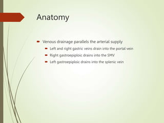 Anatomy
 Venous drainage parallels the arterial supply
 Left and right gastric veins drain into the portal vein
 Right gastroepiploic drains into the SMV
 Left gastroepiploic drains into the splenic vein
 