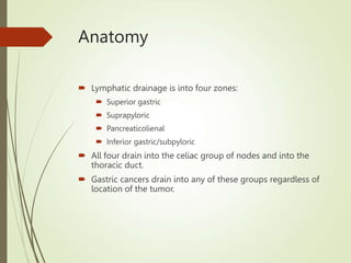 Anatomy
 Lymphatic drainage is into four zones:
 Superior gastric
 Suprapyloric
 Pancreaticolienal
 Inferior gastric/subpyloric
 All four drain into the celiac group of nodes and into the
thoracic duct.
 Gastric cancers drain into any of these groups regardless of
location of the tumor.
 