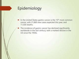 Epidemiology
 In the United States gastric cancer is the 15th most common
cancer, with 21,860 new cases expected this year, and
11,550 deaths.
 The incidence of gastric cancer has declined significantly
worldwide in the last century, with a marked decline in the
US since the 1930s.
 