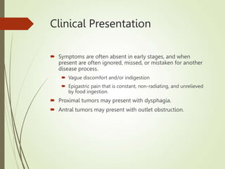 Clinical Presentation
 Symptoms are often absent in early stages, and when
present are often ignored, missed, or mistaken for another
disease process.
 Vague discomfort and/or indigestion
 Epigastric pain that is constant, non-radiating, and unrelieved
by food ingestion.
 Proximal tumors may present with dysphagia.
 Antral tumors may present with outlet obstruction.
 