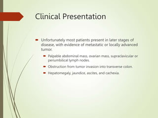 Clinical Presentation
 Unfortunately most patients present in later stages of
disease, with evidence of metastatic or locally advanced
tumor.
 Palpable abdominal mass, ovarian mass, supraclavicular or
periumbilical lymph nodes.
 Obstruction from tumor invasion into transverse colon.
 Hepatomegaly, jaundice, ascites, and cachexia.
 