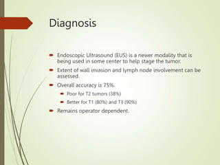 Diagnosis
 Endoscopic Ultrasound (EUS) is a newer modality that is
being used in some center to help stage the tumor.
 Extent of wall invasion and lymph node involvement can be
assessed.
 Overall accuracy is 75%.
 Poor for T2 tumors (38%)
 Better for T1 (80%) and T3 (90%)
 Remains operator dependent.
 