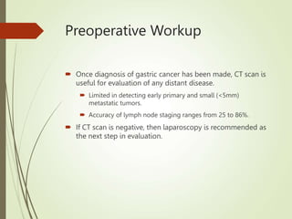 Preoperative Workup
 Once diagnosis of gastric cancer has been made, CT scan is
useful for evaluation of any distant disease.
 Limited in detecting early primary and small (<5mm)
metastatic tumors.
 Accuracy of lymph node staging ranges from 25 to 86%.
 If CT scan is negative, then laparoscopy is recommended as
the next step in evaluation.
 