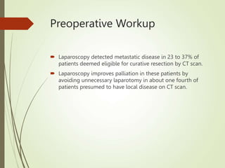 Preoperative Workup
 Laparoscopy detected metastatic disease in 23 to 37% of
patients deemed eligible for curative resection by CT scan.
 Laparoscopy improves palliation in these patients by
avoiding unnecessary laparotomy in about one fourth of
patients presumed to have local disease on CT scan.
 