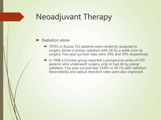 Neoadjuvant Therapy
 Radiation alone
 1970’s in Russia 152 patients were randomly assigned to
surgery alone or preop radiation with 20 Gy a week prior to
surgery. Five year survival rates were 30% and 39% respectively.
 In 1998 a Chinese group reported a prospective series of 370
patients who underwent surgery only or had 40 Gy preop
radiation. Five year survival was 19.8% vs 30.1% with radiation.
Resectability and radical resection rates were also improved.
 