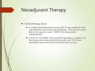 Neoadjuvant Therapy
 Chemotherapy alone
 A randomized Netherlands study (DGCT) was unable to show
any difference with preop chemotherapy. This may be in part
due to the regimen used – FAMTX (FU, doxyrubicin,
methotrexate).
 In the U.K. the MAGIC trial using ECF (epirubicin, cisplatin, FU)
has shown promising preliminary results, with 10% more
resectable cases and improved disease-free survival.
 