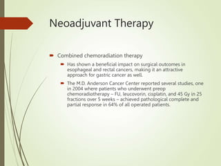 Neoadjuvant Therapy
 Combined chemoradiation therapy
 Has shown a beneficial impact on surgical outcomes in
esophageal and rectal cancers, making it an attractive
approach for gastric cancer as well.
 The M.D. Anderson Cancer Center reported several studies, one
in 2004 where patients who underwent preop
chemoradiotherapy – FU, leucovorin, cisplatin, and 45 Gy in 25
fractions over 5 weeks – achieved pathological complete and
partial response in 64% of all operated patients.
 