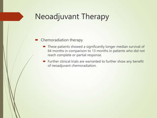 Neoadjuvant Therapy
 Chemoradiation therapy
 These patients showed a significantly longer median survival of
64 months in comparison to 13 months in patients who did not
reach complete or partial response.
 Further clinical trials are warranted to further show any benefit
of neoadjuvant chemoradiation.
 