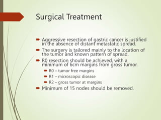 Surgical Treatment
 Aggressive resection of gastric cancer is justified
in the absence of distant metastatic spread.
 The surgery is tailored mainly to the location of
the tumor and known pattern of spread.
 R0 resection should be achieved, with a
minimum of 6cm margins from gross tumor.
 R0 – tumor free margins
 R1 – microscopic disease
 R2 – gross tumor at margins
 Minimum of 15 nodes should be removed.
 