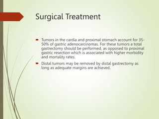 Surgical Treatment
 Tumors in the cardia and proximal stomach account for 35-
50% of gastric adenocarcinomas. For these tumors a total
gastrectomy should be performed, as opposed to proximal
gastric resection which is associated with higher morbidity
and mortality rates.
 Distal tumors may be removed by distal gastrectomy as
long as adequate margins are achieved.
 