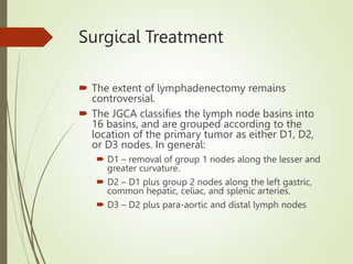 Surgical Treatment
 The extent of lymphadenectomy remains
controversial.
 The JGCA classifies the lymph node basins into
16 basins, and are grouped according to the
location of the primary tumor as either D1, D2,
or D3 nodes. In general:
 D1 – removal of group 1 nodes along the lesser and
greater curvature.
 D2 – D1 plus group 2 nodes along the left gastric,
common hepatic, celiac, and splenic arteries.
 D3 – D2 plus para-aortic and distal lymph nodes
 