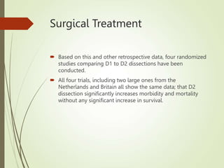 Surgical Treatment
 Based on this and other retrospective data, four randomized
studies comparing D1 to D2 dissections have been
conducted.
 All four trials, including two large ones from the
Netherlands and Britain all show the same data; that D2
dissection significantly increases morbidity and mortality
without any significant increase in survival.
 