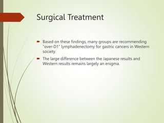 Surgical Treatment
 Based on these findings, many groups are recommending
“over-D1” lymphadenectomy for gastric cancers in Western
society.
 The large difference between the Japanese results and
Western results remains largely an enigma.
 