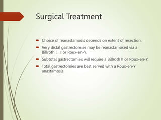 Surgical Treatment
 Choice of reanastamosis depends on extent of resection.
 Very distal gastrectomies may be reanastamosed via a
Billroth I, II, or Roux-en-Y.
 Subtotal gastrectomies will require a Billroth II or Roux-en-Y.
 Total gastrectomies are best served with a Roux-en-Y
anastamosis.
 