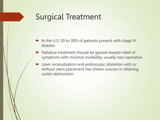 Surgical Treatment
 In the U.S. 20 to 30% of patients present with stage IV
disease.
 Palliative treatment should be geared toward relief of
symptoms with minimal morbidity, usually non-operative.
 Laser recanulization and endoscopic dilatation with or
without stent placement has shown success in relieving
outlet obstruction.
 
