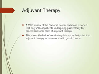 Adjuvant Therapy
 A 1999 review of the National Cancer Database reported
that only 29% of patients undergoing gastrectomy for
cancer had some form of adjuvant therapy.
 This shows the lack of convincing data up to that point that
adjuvant therapy increase survival in gastric cancer.
 