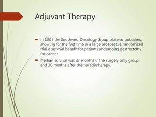 Adjuvant Therapy
 In 2001 the Southwest Oncology Group trial was published,
showing for the first time in a large prospective randomized
trial a survival benefit for patients undergoing gastrectomy
for cancer.
 Median survival was 27 months in the surgery only group,
and 36 months after chemoradiotherapy.
 