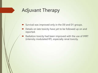 Adjuvant Therapy
 Survival was improved only in the D0 and D1 groups.
 Details on late toxicity have yet to be followed up on and
reported.
 Radiation toxicity had been improved with the use of IMRT
(intensity modulated RT), especially renal toxicity.
 