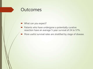 Outcomes
 What can you expect?
 Patients who have undergone a potentially curative
resection have an average 5-year survival of 24 to 57%.
 More useful survival rates are stratified by stage of disease.
 