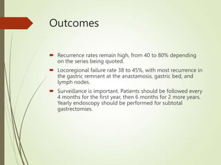 Outcomes
 Recurrence rates remain high, from 40 to 80% depending
on the series being quoted.
 Locoregional failure rate 38 to 45%, with most recurrence in
the gastric remnant at the anastamosis, gastric bed, and
lymph nodes.
 Surveillance is important. Patients should be followed every
4 months for the first year, then 6 months for 2 more years.
Yearly endoscopy should be performed for subtotal
gastrectomies.
 