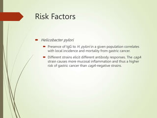 Risk Factors
 Helicobacter pylori
 Presence of IgG to H. pylori in a given population correlates
with local incidence and mortality from gastric cancer.
 Different strains elicit different antibody responses. The cagA
strain causes more mucosal inflammation and thus a higher
risk of gastric cancer than cagA-negative strains.
 