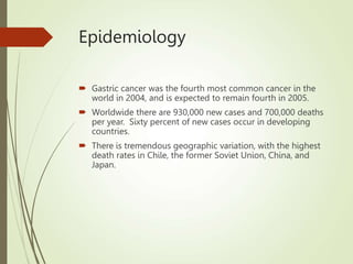 Epidemiology
 Gastric cancer was the fourth most common cancer in the
world in 2004, and is expected to remain fourth in 2005.
 Worldwide there are 930,000 new cases and 700,000 deaths
per year. Sixty percent of new cases occur in developing
countries.
 There is tremendous geographic variation, with the highest
death rates in Chile, the former Soviet Union, China, and
Japan.
 