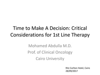 Time to Make A Decision: Critical
Considerations for 1st Line Therapy
Mohamed Abdulla M.D.
Prof. of Clinical Oncology
Cairo University
Ritz Carlton Hotel, Cairo
28/09/2017
 