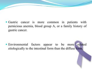 Gastric cancer is more common in patients with pernicious anemia, blood group A, or a family history of gastric cancer.Environmental factors appear to be more related etiologically to the intestinal form than the diffuse form.