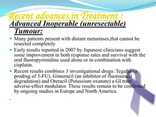 Palliative surgery:In inoperable patients with resectabletumours having significant symptoms of, either obstruction or bleeding, palliative resection is appropriate. A palliative gastrectomy need not be radical and it is sufficient to remove the tumour and reconstruct the gastrointestinal tract.In inoperable patients with non resectabletumours obstructing the distal stomach, other palliative procedures need to be considered. Palliative procedures include:High gastroenterostomy which is a poor operation that very frequently doesn’t allow the stomach to empty adequately and may produce the additional problem of bile reflux.A Roux loop with wide anastomosis between the stomach and the jejunum may be a better option, even though this may not allow the stomach to empty well.
