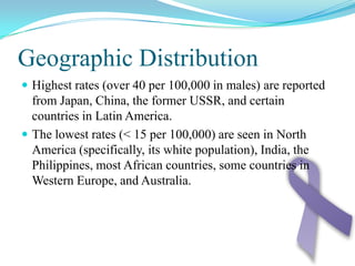 Geographic DistributionHighest rates (over 40 per 100,000 in males) are reported from Japan, China, the former USSR, and certain countries in Latin America.The lowest rates (< 15 per 100,000) are seen in North America (specifically, its white population), India, the Philippines, most African countries, some countries in Western Europe, and Australia.
