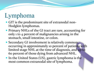 LymphomaGIT is the predominant site of extranodal non-Hodgkin lymphomas.Primary NHLs of the GI tract are rare, accounting for only 1 to 4 percent of malignancies arising in the stomach, small intestine, or colon. Secondary GI involvement is relatively common, occurring in approximately 10 percent of patients with limited stage NHL at the time of diagnosis, and up to 60 percent of those dying from advanced NHL.In the United States (US), gastric lymphoma is the most common extranodal site of lymphoma. 
