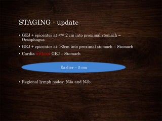 STAGING - update
• GEJ + epicenter at </= 2 cm into proximal stomach –
Oesophagus
• GEJ + epicenter at >2cm into proximal stomach – Stomach
• Cardia without GEJ – Stomach
• Regional lymph nodes- N3a and N3b.
Earlier – 5 cm
 