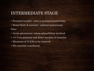 INTERMEDIATE STAGE
• Proximal (cardia) : total or proximal gastrectomy
• Distal (body & antrum) : subtotal gastrectomy.
Note:
• Avoid splenectomy unless spleen/hilum involved
• >/= 5 cm proximal and distal margins of resection
• Minimum of 15 LNs to be removed
• D2 resection is preferred.
 