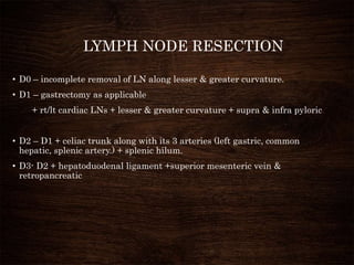 LYMPH NODE RESECTION
• D0 – incomplete removal of LN along lesser & greater curvature.
• D1 – gastrectomy as applicable
+ rt/lt cardiac LNs + lesser & greater curvature + supra & infra pyloric
• D2 – D1 + celiac trunk along with its 3 arteries (left gastric, common
hepatic, splenic artery.) + splenic hilum.
• D3- D2 + hepatoduodenal ligament +superior mesenteric vein &
retropancreatic
 