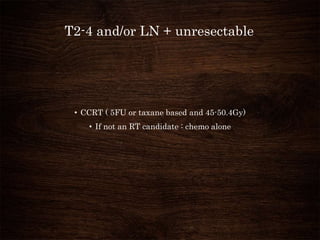 T2-4 and/or LN + unresectable
• CCRT ( 5FU or taxane based and 45-50.4Gy)
• If not an RT candidate : chemo alone
 