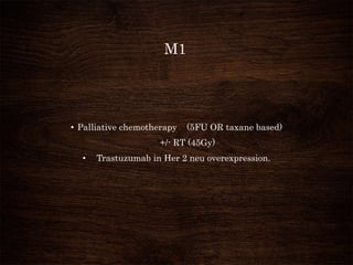 M1
• Palliative chemotherapy (5FU OR taxane based)
+/- RT (45Gy)
• Trastuzumab in Her 2 neu overexpression.
 