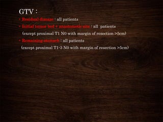 GTV :
• Residual disease : all patients
• Initial tumor bed + anastomotic site : all patients
(except proximal T1 N0 with margin of resection >5cm)
• Remaining stomach : all patients
(except proximal T1-3 N0 with margin of resection >5cm)
 