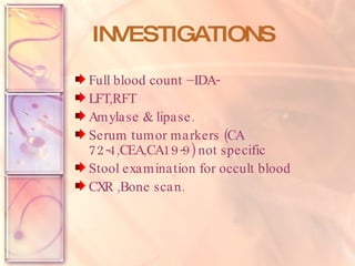 INVESTIGATIONS Full blood count –IDA-  LFT,RFT Amylase & lipase. Serum tumor markers (CA 72-4,CEA,CA19-9) not specific Stool examination for occult blood CXR ,Bone scan. 