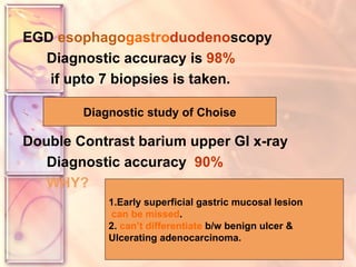EGD  esophago gastro duodeno scopy Diagnostic accuracy is  98% if upto 7 biopsies is taken. Double Contrast barium upper GI x-ray Diagnostic accuracy  90% WHY? Diagnostic study of Choise 1.Early superficial gastric mucosal lesion can be missed . 2.  can’t differentiate  b/w benign ulcer &  Ulcerating adenocarcinoma. 