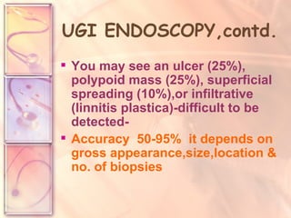 UGI ENDOSCOPY,contd. You may see an ulcer (25%), polypoid mass (25%), superficial spreading (10%),or infiltrative (linnitis plastica)-difficult to be detected- Accuracy  50-95%  it depends on gross appearance,size,location & no. of biopsies   